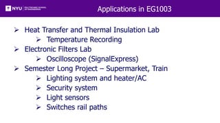 Applications in EG1003
 Heat Transfer and Thermal Insulation Lab
 Temperature Recording
 Electronic Filters Lab
 Oscilloscope (SignalExpress)
 Semester Long Project – Supermarket, Train
 Lighting system and heater/AC
 Security system
 Light sensors
 Switches rail paths
 