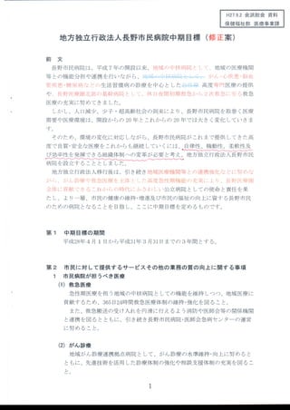 H27.9.2会派総会 資料
保健福祉部 医療事業課
地方独立行政法人長野市民病院中期 目標 (修正案)
前 文
長野市民病院は、平成 7年 の開設以来、地t・k(/)中核病院 ヒヒ
等 との機能分担や連携 を行 いなが ら、il l ti■■+il■■ 」‐■‐-1
〔、地域の医療機関
,ウヽ/ヒ´。だ.ヽり':せ。月￨(山t
管疾患 ・糖 尿病 な どの生活習慣病 の診療 を中心 とした■=:曇‐1上 高度 呻:III医療 の提供
や 、長野医療圏Jヒ部の基幹病「
′
た七t・ご、休 11夜隔l初期救を、か し
｀
り2)夕(救急十二寺ヽろ救急
医療 の充実 に努 めてきま した。
しか し、人 口減少 、少子 ・超高齢社会の到来によ り、長野市民病院 を取巻 く医療
需要や 医療環境 は、開設 か らの 20年 とこれ か らの 20年 では大 き く変化 していきま
す。
そのため、環境 の変化 に対応 しなが ら、長野市民病院が これ まで提供 してきた高
度で良質 ・安全な医療 をこれか らも継続 してい くには、 自律性 、機動性 、柔軟性及
び効率性 を発揮 できる組織体制への変革が必要 と考 え、地方独 立行政法人長野市民
―
地方独 立行政法人移行後 は、引き続 き地域 医療機 関等 とυ)連携強化な ど￨二努ν)な
′;ヽt,、んヽ/t言ちり〈￨べ^卜気′t」、医り11´tr i:14(:￨ メ:高1虻危l、1′Lりけl lI賄ヒ(ノ)充′
j〔￨:￨、￨)Jt野 ￨′￨サ十1き￨
4ifl(11貢献 ごきる これか F)げ)時代li′ζ、さわ t_い公立病院 としての使命 と責任 を果
た し、 よ リー層、市民の健康 の維持 ・増進及び市民の福祉 の向上 に資す る長野市民
のための病院 とな ることを 目指 し、 ここに中期 目標 を定 めるものです。
第 1 中 期 目標の期間
平成28年4月 1日 か ら平成31年3月 31日までの 3年 間 とす る。
第 2 市 民 に対 して提供 す るサー ビス その他 の業務 の質の 向上 に関す る事 項
1 市 民病院が担 うべ き医療
(1)救 急医療
急性期 医療 を担 う地域 の中核病院 としての機能 を維持 しつつ、地域 医療 に
貢献す るため、365日24時間救急 医療体制 の維持 ・強化 を図 ること。
また、救急搬送の受 け入れ を円滑 に行 えるよ う消防や 医師会等の関係機 関
と連携 を図 る とともに、引き続 き長野市民病院 ・医師会急病セ ンターの運営
に努 めること。
(2)が ん診療
地域 がん診療連携拠点病院 として、がん診療 の水準維持 ・向上 に努 めると
ともに、先進技術 を活用 した診療体制 の強化や相談支援体制 の充実を図 るこ
と。
 