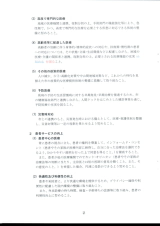 (3)高 度 で専門的な医療
地域 の医療機 関 と連携 、役割分担 の上、手術部 門の機能強化等 によ り、急
性期 で、かつ、高度で専門的な医療 を必要 とす る疾患 に対応 できる体制 の整
備 に努 めること。
(4)高 齢者等に配慮 した医療
高齢者 の加齢 に伴 う身体的 ・精神的症状への対応や、回復期 ・慢性期 の患者
への対応 については、その状態 ・立場 ・生活環境 な どに配慮 しなが ら、地域 の
医療 ・介護 の関係者 と連携 、役割分担 の上、必要 とされ る医療機能の充実 キニ
41製=・■+を 図 ること。
(5)そ の他の政策的医療
人 口減少 、少子 ・高齢化対策や 中山間地域対策 な ど、 これか らの時代 を見
据 えた市の政策的な医療提供体制 の整備 に協働 して取 り組む こと。
(6)予 防医療
疾病 の予防や生活習慣病 に対す る早期発見 ・早期治療 を推進す るため、市
の健康福祉部門 と連携 しなが ら、人間 ドックをは じめ とした健診事業 を通 じ、
予防医療 の充実 を図 ること。
(7)災 害時対応
市 との連携 の もと、災害発生時にお ける備 え として、医療 ・救護体制 を整備
し、災害対策等 に一定の役割 を果たせ るよ う努 めること。
2 患 者サー ビスの向上
(1)患 者 中心の医療
常に患者 の視点に立ち、患者 の権利 を尊重 して、イ ンフォーム ド・コンセ
ン ト (患者やその家族が医療 内容 に納得 し、 自分 に合 った治療法 を選択 でき
るよ う、分か りやすい説 明を行 つた上で同意 を得 ること。)を 徹底す ること。
また、患者 が他 の医療機 関でのセカ ン ド・オ ピニオ ン (患者やその家族 が
治療法等の判断 に当た り、主治医 とは別の医師の意見 を聴 くこと。また、そ '
の意見の こと。)を 希望 した場合 t円 滑に受診 ができるよ う努 めること。
(2)快 適性及び利便性の向上
患者や来院者 に、よ り快適 な環境 を提供す るため、プ ライバ シー確保や利
便性 に配慮 した院内環境 の整備 に取 り組む こと。
また、外来診療 の待 ち時間、検査 ・手術待 ちの改善等 に取 り組み、患者 の
利便性 向上 に努 めること。
2
 
