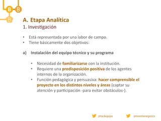 A. Etapa Analítica
1. Investigación
• Está representada por una labor de campo.
• Tiene básicamente dos objetivos:
a) Instalación del equipo técnico y su programa
• Necesidad de familiarizarse con la institución.
• Requiere una predisposición positiva de los agentes
internos de la organización.
• Función pedagógica y persuasiva: hacer comprensible el
proyecto en los distintos niveles y áreas (captar su
atención y participación -para evitar obstáculos-).
 