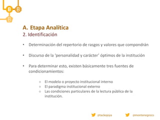 • Determinación del repertorio de rasgos y valores que compondrán
• Discurso de la ‘personalidad y carácter’ óptimos de la institución
• Para determinar esto, existen básicamente tres fuentes de
condicionamientos:
 El modelo o proyecto institucional interno
 El paradigma institucional externo
 Las condiciones particulares de la lectura pública de la
institución.
A. Etapa Analítica
2. Identificación
 