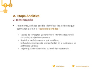 • Finalmente, se hace posible identificar los atributos que
permitirán definir el ‘ Texto de Identidad ’:
 Listado de conceptos (generalmente identificados por un
sustantivo o adjetivo elocuente)
 Se define explícitamente a qué se refiere
Se fundamentan (dónde se manifiestan en la Institución, se
justifica su validez)
 Se jerarquizan de acuerdo a su nivel de importancia.
A. Etapa Analítica
2. Identificación
 
