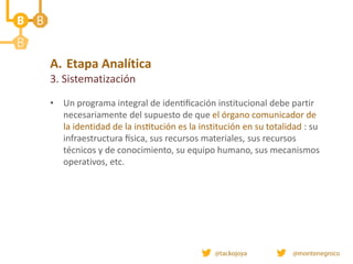 A. Etapa Analítica
3. Sistematización
• Un programa integral de identificación institucional debe partir
necesariamente del supuesto de que el órgano comunicador de
la identidad de la institución es la institución en su totalidad : su
infraestructura física, sus recursos materiales, sus recursos
técnicos y de conocimiento, su equipo humano, sus mecanismos
operativos, etc.
 