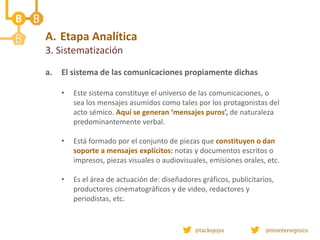 A. Etapa Analítica
3. Sistematización
a. El sistema de las comunicaciones propiamente dichas
• Este sistema constituye el universo de las comunicaciones, o
sea los mensajes asumidos como tales por los protagonistas del
acto sémico. Aquí se generan ‘mensajes puros’, de naturaleza
predominantemente verbal.
• Está formado por el conjunto de piezas que constituyen o dan
soporte a mensajes explícitos: notas y documentos escritos o
impresos, piezas visuales o audiovisuales, emisiones orales, etc.
• Es el área de actuación de: diseñadores gráficos, publicitarios,
productores cinematográficos y de video, redactores y
periodistas, etc.
 
