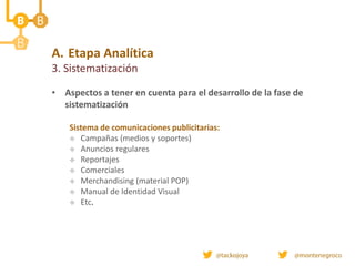 A. Etapa Analítica
3. Sistematización
• Aspectos a tener en cuenta para el desarrollo de la fase de
sistematización
Sistema de comunicaciones publicitarias:
 Campañas (medios y soportes)
 Anuncios regulares
 Reportajes
 Comerciales
 Merchandising (material POP)
 Manual de Identidad Visual
 Etc.
 