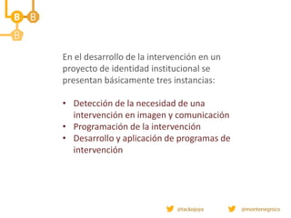 En el desarrollo de la intervención en un
proyecto de identidad institucional se
presentan básicamente tres instancias:
• Detección de la necesidad de una
intervención en imagen y comunicación
• Programación de la intervención
• Desarrollo y aplicación de programas de
intervención
 