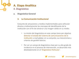 A. Etapa Analítica
4. Diagnóstico
a. Diagnóstico General
3. La Comunicación Institucional
Conjunto de actuaciones y medios implementados para vehicular
directa o indirectamente los mensajes de identificación de la
institución con el fin de construir una imagen válida en su medio.
• La misión del diagnóstico en este campo tiene por objetivo
detectar el estado del sistema de comunicaciones de la
institución a nivel global, en su conjunto, sus mecanismos y
criterios de gestión básicos.
• Por ser un campo de diagnóstico clave por su alto grado de
incidencia en el proceso de intervención, se desarrolla más
detalladamente en el ‘Diagnóstico Particular’.
 