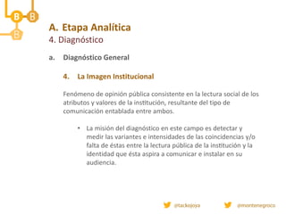 A. Etapa Analítica
4. Diagnóstico
a. Diagnóstico General
4. La Imagen Institucional
Fenómeno de opinión pública consistente en la lectura social de los
atributos y valores de la institución, resultante del tipo de
comunicación entablada entre ambos.
• La misión del diagnóstico en este campo es detectar y
medir las variantes e intensidades de las coincidencias y/o
falta de éstas entre la lectura pública de la institución y la
identidad que ésta aspira a comunicar e instalar en su
audiencia.
 