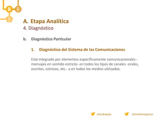 A. Etapa Analítica
4. Diagnóstico
b. Diagnóstico Particular
1. Diagnóstico del Sistema de las Comunicaciones
Está integrado por elementos específicamente comunicacionales -
mensajes en sentido estricto- en todos los tipos de canales -orales,
escritos, icónicos, etc.- y en todos los medios utilizados.
 