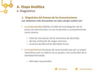 A. Etapa Analítica
4. Diagnóstico
1. Diagnóstico del Sistema de las Comunicaciones
Los síntomas más frecuentes en este campo suelen ser:
• La asistematicidad debida a la falta de homologación de las
piezas de comunicación, lo cual no permite su comportamiento
como sistema.
 Falta de articulación de los elementos de identidad.
 No hay unificación de rasgos comunes.
 Ausencia de Manual de Identidad Visual.
• La no-pertinencia de piezas de comunicación que por su propia
naturaleza o por su retórica no se ajustan a los contenidos de la
identidad formulada.
 Mensajes equivocados.
 