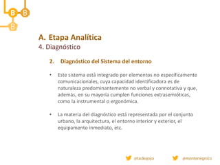 A. Etapa Analítica
4. Diagnóstico
2. Diagnóstico del Sistema del entorno
• Este sistema está integrado por elementos no específicamente
comunicacionales, cuya capacidad identificadora es de
naturaleza predominantemente no verbal y connotativa y que,
además, en su mayoría cumplen funciones extrasemióticas,
como la instrumental o ergonómica.
• La materia del diagnóstico está representada por el conjunto
urbano, la arquitectura, el entorno interior y exterior, el
equipamento inmediato, etc.
 