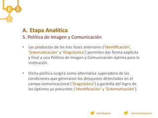 A. Etapa Analítica
5. Política de Imagen y Comunicación
• Los productos de las tres fases anteriores (‘Identificaciòn’,
‘Sistematización’ y ‘Diagnóstico’) permiten dar forma explícita
y final a una Política de Imagen y Comunicación óptima para la
institución.
• Dicha política surgirá como alternativa superadora de las
condiciones que generaron los desajustes detectados en el
campo comunicacional (‘Diagnóstico’) y garantía del logro de
los óptimos ya prescritos (‘Identificación’ y ‘Sistematización’).
 