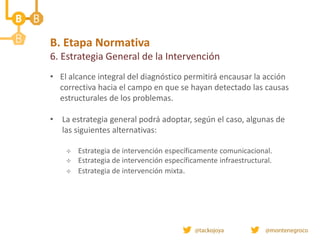 B. Etapa Normativa
6. Estrategia General de la Intervención
• El alcance integral del diagnóstico permitirá encausar la acción
correctiva hacia el campo en que se hayan detectado las causas
estructurales de los problemas.
• La estrategia general podrá adoptar, según el caso, algunas de
las siguientes alternativas:
 Estrategia de intervención específicamente comunicacional.
 Estrategia de intervención específicamente infraestructural.
 Estrategia de intervención mixta.
 