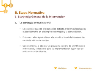 B. Etapa Normativa
6. Estrategia General de la Intervención
a. La estrategia comunicacional
• Se establece cuando el diagnostico detecta problemas localizados
específicamente en el campo de la imagen y la comunicación.
• Entonces deberá procederse a la planificación de la intervención
concreta sobre este campo.
• Generalmente, al abordar un programa integral de identificación
institucional, se requiere para su implementación algún tipo de
reestructuración interna.
 