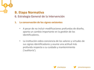 B. Etapa Normativa
6. Estrategia General de la Intervención
1. La conservación de los signos existentes
• A pesar de no incluir modificaciones profundas de diseño,
aporta un cambio importante en la gestión de los
identificadores.
• La institución cobra conciencia de los valores y virtudes de
sus signos identificadores y asume una actitud más
profunda respecto a su cuidado y mantenimiento
(‘auditoría’).
 