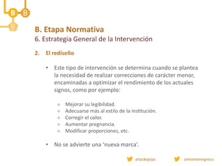 B. Etapa Normativa
6. Estrategia General de la Intervención
2. El rediseño
• Este tipo de intervención se determina cuando se plantea
la necesidad de realizar correcciones de carácter menor,
encaminadas a optimizar el rendimiento de los actuales
signos, como por ejemplo:
 Mejorar su legibilidad.
 Adecuarse más al estilo de la institución.
 Corregir el color.
 Aumentar pregnancia.
 Modificar proporciones, etc.
• No se advierte una ‘nueva marca’.
 