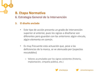 B. Etapa Normativa
6. Estrategia General de la Intervención
3. El diseño anclado
• Este tipo de acción presenta un grado de intervención
superior al anterior, pues los signos a diseñarse son
diferentes pero guardan con los anteriores algún vínculo,
algún elemento en común.
• Es muy frecuente esta actuación que, pese a las
deficiencias de la marca, se ve atenuada por (aspectos
rescatables)
 Valores acumulados por los signos existentes (historia,
implantación, simpatía pública, etc.)
 