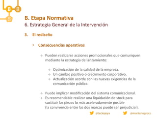 B. Etapa Normativa
6. Estrategia General de la Intervención
3. El rediseño
• Consecuencias operativas
 Pueden realizarse acciones promocionales que comuniquen
mediante la estrategia de lanzamiento:
 Optimización de la calidad de la empresa.
 Un cambio positivo o crecimiento corporativo.
 Actualización acorde con las nuevas exigencias de la
comunicación pública.
 Puede implicar modificación del sistema comunicacional.
 Es recomendable realizar una liquidación de stock para
sustituir las piezas lo más aceleradamente posible
(la convivencia entre las dos marcas puede ser perjudicial).
 