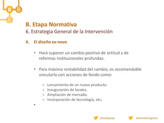 B. Etapa Normativa
6. Estrategia General de la Intervención
4. El diseño ex-novo
• Hará suponer un cambio positivo de actitud y de
reformas institucionales profundas.
• Para máxima rentabilidad del cambio, es recomendable
vincularlo con acciones de fondo como:
 Lanzamiento de un nuevo producto.
 Inauguración de locales.
 Ampliación de mercado.
 Incorporación de tecnología, etc.
•
 