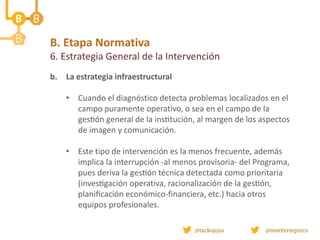 B. Etapa Normativa
6. Estrategia General de la Intervención
b. La estrategia infraestructural
• Cuando el diagnóstico detecta problemas localizados en el
campo puramente operativo, o sea en el campo de la
gestión general de la institución, al margen de los aspectos
de imagen y comunicación.
• Este tipo de intervención es la menos frecuente, además
implica la interrupción -al menos provisoria- del Programa,
pues deriva la gestión técnica detectada como prioritaria
(investigación operativa, racionalización de la gestión,
planificación económico-financiera, etc.) hacia otros
equipos profesionales.
 