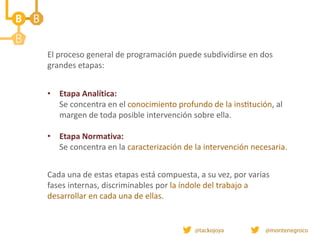 • Etapa Analítica:
Se concentra en el conocimiento profundo de la institución, al
margen de toda posible intervención sobre ella.
• Etapa Normativa:
Se concentra en la caracterización de la intervención necesaria.
Cada una de estas etapas está compuesta, a su vez, por varias
fases internas, discriminables por la índole del trabajo a
desarrollar en cada una de ellas.
El proceso general de programación puede subdividirse en dos
grandes etapas:
 