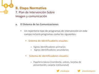 a. El Sistema de las Comunicaciones
• Un repertorio tipo de programas de intervención en este
campo incluirá programas como los siguientes:
• Sistema de identificadores visuales:
 Signos identificadores primarios
 Signos identificadores secundarios
• Sistema de identificadores visuales:
 Papelería básica (membrete, sobres, tarjetas de
presentación, carpeta institucional)
B. Etapa Normativa
7. Plan de Intervención Sobre
Imagen y comunicación
 