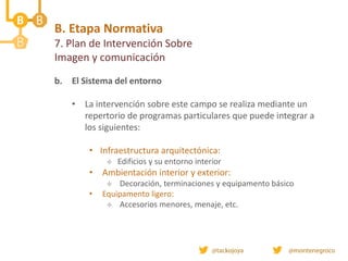b. El Sistema del entorno
• La intervención sobre este campo se realiza mediante un
repertorio de programas particulares que puede integrar a
los siguientes:
• Infraestructura arquitectónica:
 Edificios y su entorno interior
• Ambientación interior y exterior:
 Decoración, terminaciones y equipamento básico
• Equipamento ligero:
 Accesorios menores, menaje, etc.
B. Etapa Normativa
7. Plan de Intervención Sobre
Imagen y comunicación
 