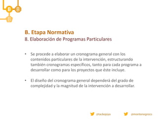 B. Etapa Normativa
8. Elaboración de Programas Particulares
• Se procede a elaborar un cronograma general con los
contenidos particulares de la intervención, estructurando
también cronogramas específicos, tanto para cada programa a
desarrollar como para los proyectos que éste incluye.
• El diseño del cronograma general dependerá del grado de
complejidad y la magnitud de la intervención a desarrollar.
 