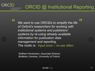 orcid.org 10
ORCID @ Institutional Reporting
We want to use ORCIDs to simplify the life
of Oxfords researchers for working with
institutional systems and publishers
systems by re-using already available
information for publication data
management and reporting.
The motto is: Input once C re-use often.
 
Wolfram Horstmann, Associate Director,
Bodleian Libraries, University of Oxford
 