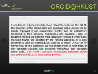 orcid.org 12
ORCID@HKUST
It is to HKUSTs benefit if each of our researchers has an ORCID iD.
The accuracy of the bibliometrics and research output counts will be
greatly improved if our researchers identity can be distinctively
connected to their scholarly publications and datasets. HKUSTs
academic ranking will become more accurately reflected when these
improved figures are adopted by the ranking agencies. It is also
beneficial to urge our postgraduate students to create ORCID iD for
themselves, as the distinctive iDs will enable them to keep track of
their research activities and outcomes throughout their research
career path... The HKUST Scholarly Publications Database (SPD)
also connects ORCID iD in its scholar profiles.
 