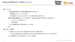 ナレッジ
• TOK02開設以前は特に日本語の情報が非常に少なかった
→ 疑問が生じたら、とにかくチケット
→ 拙い英語でも、チケットを立てまくった (丁寧に返信して頂けます)
• 現在は日本語の情報も多くなってきており、SoftLayerの利用上で困ることはあまりない
• 「ソフトレイヤー活用ガイド」
• 「柔らか層本」
これらの情報は必読 (大変お世話になっています)
• API
 サポート利用
• 一次対応していただくサポート担当の方が(もちろん)万能ではない
• 欲しい回答を得るためには粘り強く (そのうちTierの高い担当の方?にチケットがまわります)
• たまに放置されることもあるので、プッシュも必要
© 2015 V- cube, Inc. All Rights Reserved.10
SoftLayerを利用する上で苦労したところ
 