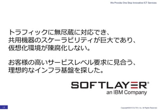 We Provide One Stop Innovative ICT Services
Copyright©2015 ELTEX, Inc. All Rights Reserved.13
トラフィックに無尽蔵に対応でき、
共用機器のスケーラビリティが巨大であり、
仮想化環境が陳腐化しない。
お客様の高いサービスレベル要求に見合う、
理想的なインフラ基盤を探した。
 