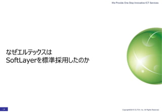 We Provide One Stop Innovative ICT Services
Copyright©2015 ELTEX, Inc. All Rights Reserved.14
なぜエルテックスは
SoftLayerを標準採用したのか
 