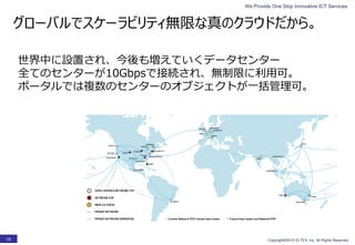 We Provide One Stop Innovative ICT Services
Copyright©2015 ELTEX, Inc. All Rights Reserved.16
グローバルでスケーラビリティ無限な真のクラウドだから。
世界中に設置され、今後も増えていくデータセンター
全てのセンターが10Gbpsで接続され、無制限に利用可。
ポータルでは複数のセンターのオブジェクトが一括管理可。
 