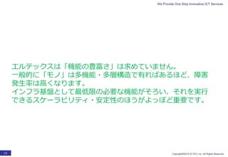 We Provide One Stop Innovative ICT Services
Copyright©2015 ELTEX, Inc. All Rights Reserved.19
エルテックスは「機能の豊富さ」は求めていません。
一般的に「モノ」は多機能・多層構造で有ればあるほど、障害
発生率は高くなります。
インフラ基盤として最低限の必要な機能がそろい、それを実行
できるスケーラビリティ・安定性のほうがよっぽど重要です。
 