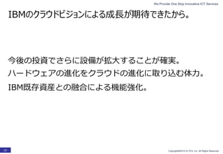 We Provide One Stop Innovative ICT Services
Copyright©2015 ELTEX, Inc. All Rights Reserved.20
IBMのクラウドビジョンによる成長が期待できたから。
ハードウェアの進化をクラウドの進化に取り込む体力。
今後の投資でさらに設備が拡大することが確実。
IBM既存資産との融合による機能強化。
 