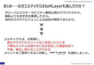 We Provide One Stop Innovative ICT Services
Copyright©2015 ELTEX, Inc. All Rights Reserved.21
グローバルでスケーラビリティ無限な真のクラウドだから。
機能よりも安定性を重視したから。
IBMのクラウドビジョンによる成長が期待できたから。
エルテックスは、お客様に、
真のクラウドのメリットをご享受いただける
大事なシステムを預けるに足る安定した基盤を持つ
今後、進化し続けることができる
メリットをご提供できると判断し、 を選択しました。
まとめ・・・なぜエルテックスはSoftLayerを選んだのか？
 