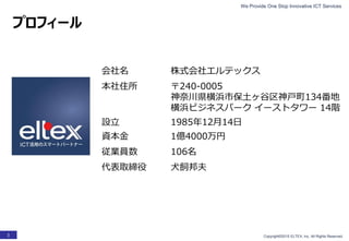 We Provide One Stop Innovative ICT Services
Copyright©2015 ELTEX, Inc. All Rights Reserved.3
会社名 株式会社エルテックス
本社住所 〒240-0005
神奈川県横浜市保土ヶ谷区神戸町134番地
横浜ビジネスパーク イーストタワー 14階
設立 1985年12月14日
資本金 1億4000万円
従業員数 106名
代表取締役 犬飼邦夫
プロフィール
 