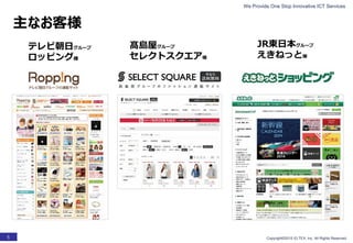 We Provide One Stop Innovative ICT Services
Copyright©2015 ELTEX, Inc. All Rights Reserved.5
主なお客様
テレビ朝日グループ
ロッピング様
髙島屋グループ
セレクトスクエア様
JR東日本グループ
えきねっと様
 