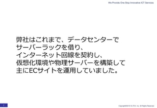 We Provide One Stop Innovative ICT Services
Copyright©2015 ELTEX, Inc. All Rights Reserved.7
弊社はこれまで、データセンターで
サーバーラックを借り、
インターネット回線を契約し、
仮想化環境や物理サーバーを構築して
主にECサイトを運用していました。
 