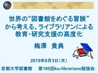 世界の“図書館をめぐる冒険”
から考える、ライブラリアンによる
教育・研究支援の高度化
梅澤 貴典
2015年9月3日（木）
京都大学図書館 第195回ku-librarians勉強会：
 