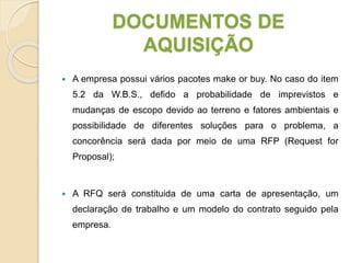 DOCUMENTOS DE
AQUISIÇÃO
 A empresa possui vários pacotes make or buy. No caso do item
5.2 da W.B.S., defido a probabilidade de imprevistos e
mudanças de escopo devido ao terreno e fatores ambientais e
possibilidade de diferentes soluções para o problema, a
concorência será dada por meio de uma RFP (Request for
Proposal);
 A RFQ será constituida de uma carta de apresentação, um
declaração de trabalho e um modelo do contrato seguido pela
empresa.
 