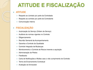 ATITUDE E FISCALIZAÇÃO
 ATITUDE
 Respeito ao contrato por parte da Contratada
 Respeito ao contrato por parte da Contratante
 Comunicação Interna
 FISCALIZAÇÃO
 Autorização do Serviço (Ordem de Serviço)
 Auditoria às normas vigentes no Contrato
 Diligenciamento
 Reunião Semanal de Acompanhamento
 Garantia e Controle da Qualidade
 Controle Integrado de Mudanças
 Monitoramento e Controle de Riscos inerente a aquisição
 Administração de Pleitos
 Feedbacks
 Carta de Notificações e Multas caso o não cumprimento do Contrato
 Termo de Encerramento Contratual
 Avaliação do fornecedor
 