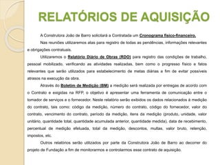 RELATÓRIOS DE AQUISIÇÃO
A Construtora João de Barro solicitará a Contratada um Cronograma físico-financeiro.
Nas reuniões utilizaremos atas para registro de todas as pendências, informações relevantes
e obrigações contratuais.
Utilizaremos o Relatório Diário de Obras (RDO) para registro das condições de trabalho,
pessoal mobilizado, verificando as atividades realizadas, bem como o progresso físico e fatos
relevantes que serão utilizados para estabelecimento de metas diárias a fim de evitar possíveis
atrasos na execução da obra.
Através do Boletim de Medição (BM) a medição será realizada por entregas de acordo com
o Contrato e exigidas na RFP, o objetivo é apresentar uma ferramenta de comunicação entre o
tomador de serviços e o fornecedor. Neste relatório serão exibidos os dados relacionados à medição
do contrato, tais como: código da medição, número do contrato, código do fornecedor, valor do
contrato, vencimento do contrato, período da medição, itens da medição (produto, unidade, valor
unitário, quantidade total, quantidade acumulada anterior, quantidade medida), data de recebimento,
percentual de medição efetuada, total da medição, descontos, multas, valor bruto, retenção,
impostos, etc.
Outros relatórios serão utilizados por parte da Construtora João de Barro ao decorrer do
projeto de Fundação a fim de monitorarmos e controlarmos esse contrato de aquisição.
 