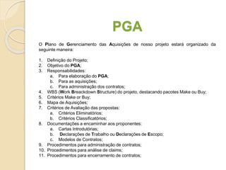 PGA
O Plano de Gerenciamento das Aquisições de nosso projeto estará organizado da
seguinte maneira:
1. Definição do Projeto;
2. Objetivo do PGA;
3. Responsabilidades:
a. Para elaboração do PGA;
b. Para as aquisições;
c. Para administração dos contratos;
4. WBS (Work Breackdown Structure) do projeto, destacando pacotes Make ou Buy;
5. Critérios Make or Buy;
6. Mapa de Aquisições;
7. Critérios de Avaliação das propostas:
a. Critérios Eliminatórios;
b. Critérios Classificatórios;
8. Documentações a encaminhar aos proponentes:
a. Cartas Introdutórias;
b. Declarações de Trabalho ou Declarações de Escopo;
c. Modelos de Contratos;
9. Procedimentos para administração de contratos;
10. Procedimentos para análise de claims;
11. Procedimentos para encerramento de contratos;
 