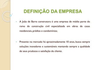 DEFINIÇÃO DA EMPRESA
• A João de Barro construtora é uma empresa de médio porte do
ramo de construção civil especializada em obras de casas
residenciais, prédios e condomínios;
• Presente no mercado há aproximadamente 10 anos, busca sempre
soluções inovadores e sustentáveis mantando sempre a qualidade
de seus produtos e satisfação do cliente.
 