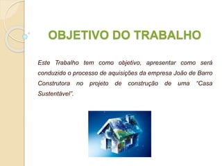 OBJETIVO DO TRABALHO
Este Trabalho tem como objetivo, apresentar como será
conduzido o processo de aquisições da empresa João de Barro
Construtora no projeto de construção de uma “Casa
Sustentável”.
 