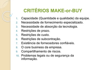 CRITÉRIOS MAKE-or-BUY
1. Capacidade (Quantidade e qualidade) da equipe.
2. Necessidade de fornecimento especializado.
3. Necessidade de absorção da tecnologia.
4. Restrições de prazo.
5. Restrições de custo.
6. Restrições de subcontração.
7. Existência de fornecedores confiáveis.
8. O core business da empresa.
9. Compartilhamento de riscos.
10. Problemas legais ou de segurança da
informação.
 