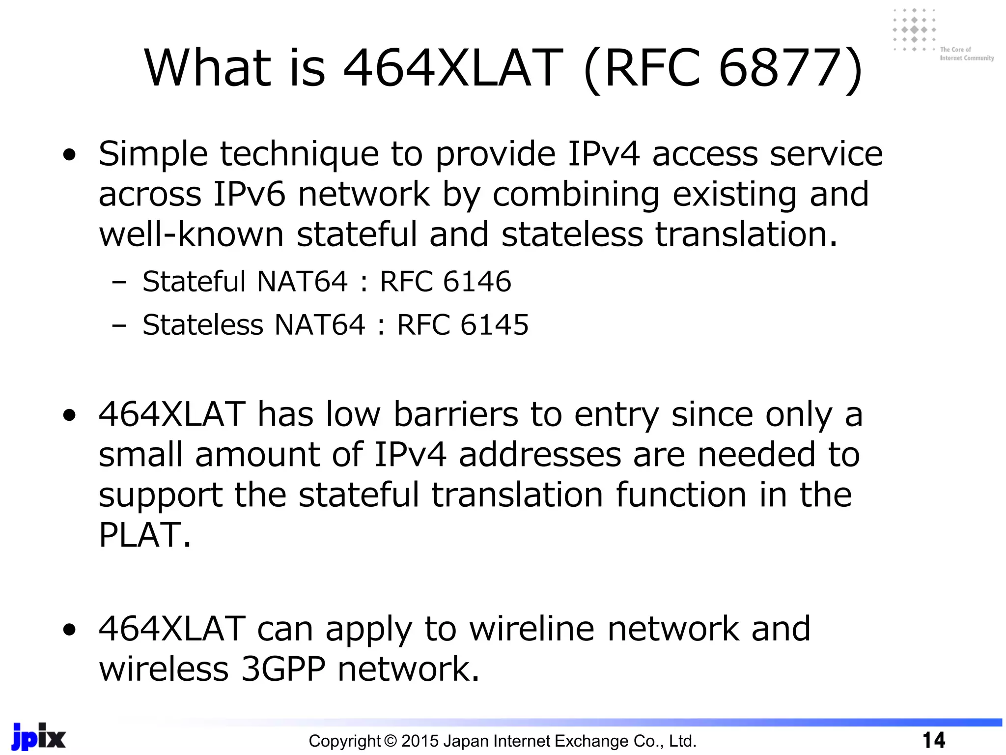 • Simple technique to provide IPv4 access service
across IPv6 network by combining existing and
well-known stateful and stateless translation.
– Stateful NAT64 : RFC 6146
– Stateless NAT64 : RFC 6145
• 464XLAT has low barriers to entry since only a
small amount of IPv4 addresses are needed to
support the stateful translation function in the
PLAT.
• 464XLAT can apply to wireline network and
wireless 3GPP network.
What is 464XLAT (RFC 6877)
Copyright © 2015 Japan Internet Exchange Co., Ltd. 14
 