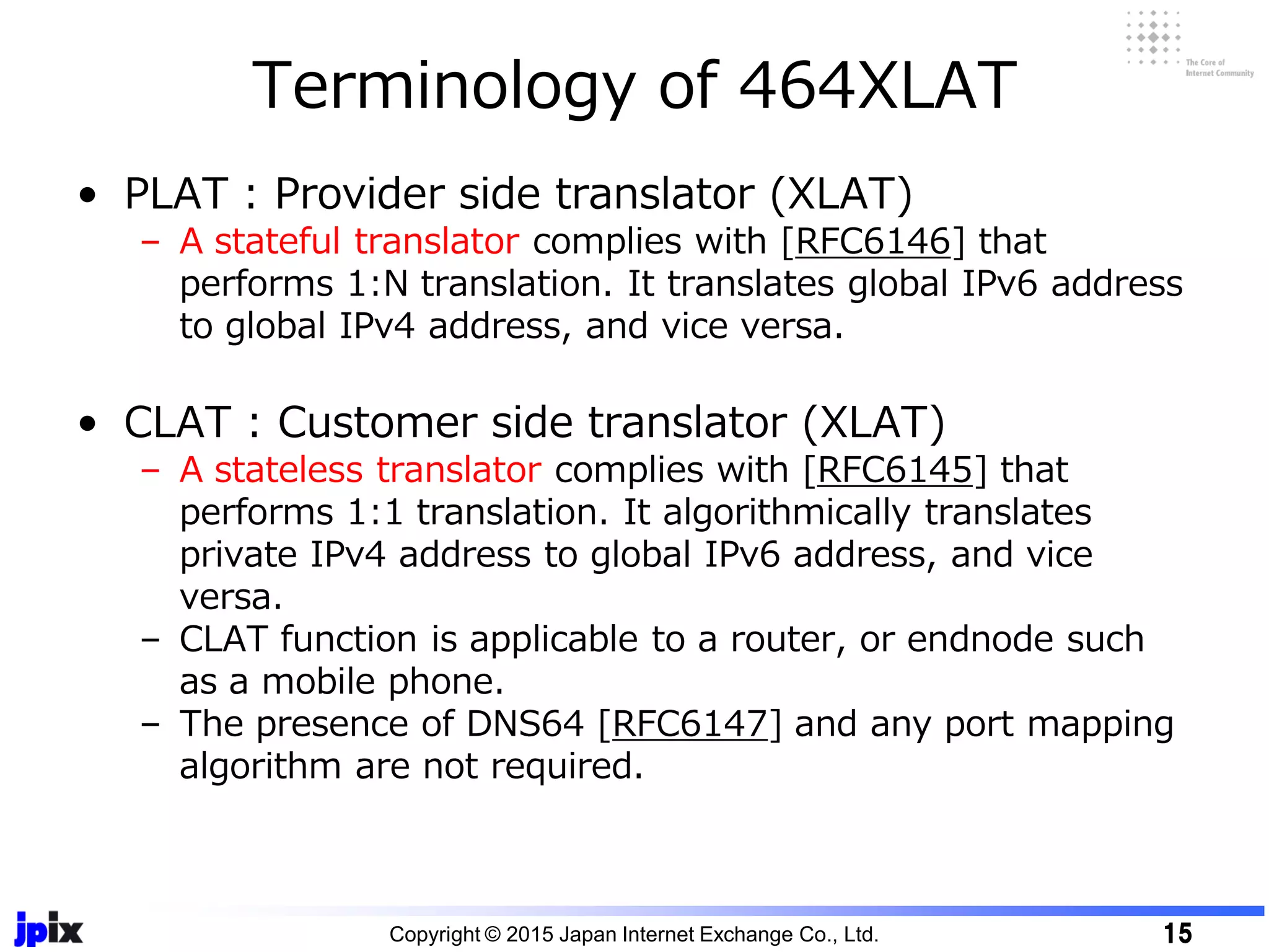 • PLAT : Provider side translator (XLAT)
– A stateful translator complies with [RFC6146] that
performs 1:N translation. It translates global IPv6 address
to global IPv4 address, and vice versa.
• CLAT : Customer side translator (XLAT)
– A stateless translator complies with [RFC6145] that
performs 1:1 translation. It algorithmically translates
private IPv4 address to global IPv6 address, and vice
versa.
– CLAT function is applicable to a router, or endnode such
as a mobile phone.
– The presence of DNS64 [RFC6147] and any port mapping
algorithm are not required.
Terminology of 464XLAT
Copyright © 2015 Japan Internet Exchange Co., Ltd. 15
 